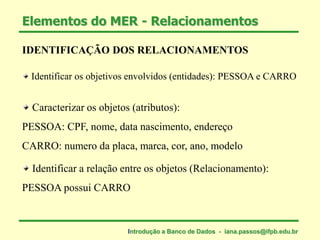 IDENTIFICAÇÃO DOS RELACIONAMENTOS
Identificar os objetivos envolvidos (entidades): PESSOA e CARRO
Caracterizar os objetos (atributos):
PESSOA: CPF, nome, data nascimento, endereço
CARRO: numero da placa, marca, cor, ano, modelo
Identificar a relação entre os objetos (Relacionamento):
PESSOA possui CARRO
Elementos do MER - Relacionamentos
Introdução a Banco de Dados - iana.passos@ifpb.edu.br
 