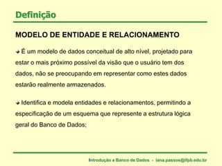 MODELO DE ENTIDADE E RELACIONAMENTO
É um modelo de dados conceitual de alto nível, projetado para
estar o mais próximo possível da visão que o usuário tem dos
dados, não se preocupando em representar como estes dados
estarão realmente armazenados.
Identifica e modela entidades e relacionamentos, permitindo a
especificação de um esquema que represente a estrutura lógica
geral do Banco de Dados;
Definição
Introdução a Banco de Dados - iana.passos@ifpb.edu.br
 