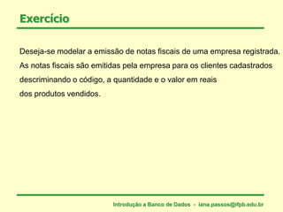 Exercício
Deseja-se modelar a emissão de notas fiscais de uma empresa registrada.
As notas fiscais são emitidas pela empresa para os clientes cadastrados
descriminando o código, a quantidade e o valor em reais
dos produtos vendidos.
Introdução a Banco de Dados - iana.passos@ifpb.edu.br
 