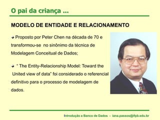 MODELO DE ENTIDADE E RELACIONAMENTO
Proposto por Peter Chen na década de 70 e
transformou-se no sinônimo da técnica de
Modelagem Conceitual de Dados;
“ The Entity-Relacionship Model: Toward the
United view of data” foi considerado o referencial
definitivo para o processo de modelagem de
dados.
O pai da criança ...
Introdução a Banco de Dados - iana.passos@ifpb.edu.br
 