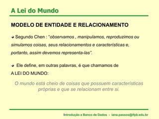 MODELO DE ENTIDADE E RELACIONAMENTO
Segundo Chen : “observamos , manipulamos, reproduzimos ou
simulamos coisas, seus relacionamentos e características e,
portanto, assim devemos representa-las”.
Ele define, em outras palavras, é que chamamos de
A LEI DO MUNDO:
A Lei do Mundo
Introdução a Banco de Dados - iana.passos@ifpb.edu.br
O mundo está cheio de coisas que possuem características
próprias e que se relacionam entre si.
 