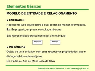 ENTIDADES
Representa tudo aquilo sobre o qual se deseja manter informações.
Ex: Empregado, empresa, consulta, embarque
São representadas graficamente por um retângulo!
INSTÂNCIAS
Objeto de uma entidade, com suas respectivas propriedades, que é
distinguível dos outros objetos.
Ex: Pedro ou Ana ou Maria José da Silva
Elementos Básicos
EmbarqueEmpregado
MODELO DE ENTIDADE E RELACIONAMENTO
Introdução a Banco de Dados - iana.passos@ifpb.edu.br
 