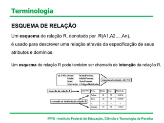 Terminologia
ESQUEMA DE RELAÇÃO
Um esquema de relação R, denotado por R(A1,A2,...,An),
é usado para descrever uma relação através da especificação de seus
atributos e domínios.
Um esquema de relação R pode também ser chamado de intenção da relação R.
IFPB - Instituto Federal de Educação, Ciência e Tecnologia da Paraíba
 