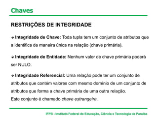 Integridade de Entidade: Nenhum valor de chave primária poderá
ser NULO.
Chaves
RESTRIÇÕES DE INTEGRIDADE
Integridade de Chave: Toda tupla tem um conjunto de atributos que
a identifica de maneira única na relação (chave primária).
Integridade Referencial: Uma relação pode ter um conjunto de
atributos que contém valores com mesmo domínio de um conjunto de
atributos que forma a chave primária de uma outra relação.
Este conjunto é chamado chave estrangeira.
IFPB - Instituto Federal de Educação, Ciência e Tecnologia da Paraíba
 