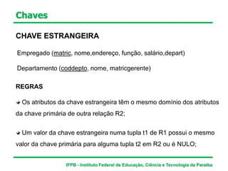 Chaves
CHAVE ESTRANGEIRA
Empregado (matric, nome,endereço, função, salário,depart)
Departamento (coddepto, nome, matricgerente)
REGRAS
Os atributos da chave estrangeira têm o mesmo domínio dos atributos
da chave primária de outra relação R2;
Um valor da chave estrangeira numa tupla t1 de R1 possui o mesmo
valor da chave primária para alguma tupla t2 em R2 ou é NULO;
IFPB - Instituto Federal de Educação, Ciência e Tecnologia da Paraíba
 