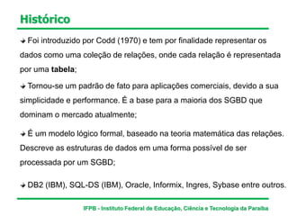 Foi introduzido por Codd (1970) e tem por finalidade representar os
dados como uma coleção de relações, onde cada relação é representada
por uma tabela;
Tornou-se um padrão de fato para aplicações comerciais, devido a sua
simplicidade e performance. É a base para a maioria dos SGBD que
dominam o mercado atualmente;
É um modelo lógico formal, baseado na teoria matemática das relações.
Descreve as estruturas de dados em uma forma possível de ser
processada por um SGBD;
DB2 (IBM), SQL-DS (IBM), Oracle, Informix, Ingres, Sybase entre outros.
Histórico
IFPB - Instituto Federal de Educação, Ciência e Tecnologia da Paraíba
 