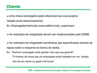 Uma chave estrangeira pode referenciar-se a sua própria
relação (auto-relacionamento).
Ex.:Empregado(matrícula,nome,salário,matr_supervisor)
As restrições de integridade semânticas são especificadas através de
regras sobre o esquema do banco de dados.
Ex.: "Nenhum empregado pode ganhar mais que seu gerente"
"O número de horas que um empregado pode trabalhar em um projeto
tem de ser menor ou igual a 54 horas".
As restrições de integridade devem ser implementadas pelo SGBD.
Chaves
IFPB - Instituto Federal de Educação, Ciência e Tecnologia da Paraíba
 
