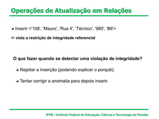 Inserir <'108', 'Mauro', 'Rua 4', 'Técnico', '980', 'B6'>
 viola a restrição de integridade referencial
Operações de Atualização em Relações
O que fazer quando se detectar uma violação de integridade?
Rejeitar a inserção (podendo explicar o porquê);
Tentar corrigir a anomalia para depois inserir.
IFPB - Instituto Federal de Educação, Ciência e Tecnologia da Paraíba
 