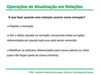Operações de Atualização em Relações
O que fazer quando uma violação ocorrer numa remoção?
Rejeitar a remoção;
Dar o efeito cascata na remoção, removendo todas as tuplas
referenciadas por aquela tupla que está sendo removida;
Modificar os atributos referenciados para novos valores ou nulos
(caso não façam parte da chave primária).
IFPB - Instituto Federal de Educação, Ciência e Tecnologia da Paraíba
 