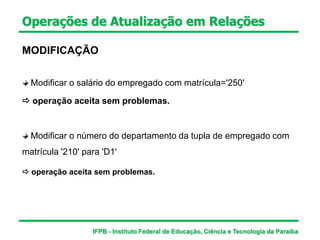 Operações de Atualização em Relações
MODIFICAÇÃO
Modificar o salário do empregado com matrícula='250'
Modificar o número do departamento da tupla de empregado com
matrícula '210' para 'D1'
 operação aceita sem problemas.
 operação aceita sem problemas.
IFPB - Instituto Federal de Educação, Ciência e Tecnologia da Paraíba
 