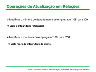 Modificar o número do departamento de empregado '108' para 'D9'
 viola a integridade referencial
Modificar a matrícula do empregado '100' para '250'
 viola regra de integridade de chave.
Operações de Atualização em Relações
IFPB - Instituto Federal de Educação, Ciência e Tecnologia da Paraíba
 