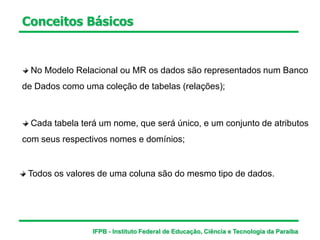 Conceitos Básicos
No Modelo Relacional ou MR os dados são representados num Banco
de Dados como uma coleção de tabelas (relações);
Cada tabela terá um nome, que será único, e um conjunto de atributos
com seus respectivos nomes e domínios;
Todos os valores de uma coluna são do mesmo tipo de dados.
IFPB - Instituto Federal de Educação, Ciência e Tecnologia da Paraíba
 