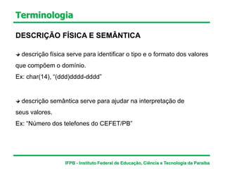 Terminologia
DESCRIÇÃO FÍSICA E SEMÂNTICA
descrição física serve para identificar o tipo e o formato dos valores
que compõem o domínio.
Ex: char(14), “(ddd)dddd-dddd”
descrição semântica serve para ajudar na interpretação de
seus valores.
Ex: “Número dos telefones do CEFET/PB”
IFPB - Instituto Federal de Educação, Ciência e Tecnologia da Paraíba
 