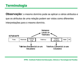 Terminologia
Observação: o mesmo domínio pode se aplicar a vários atributos e
que os atributos de uma relação podem ser vistos como diferentes
interpretações para o mesmo domínio.
IFPB - Instituto Federal de Educação, Ciência e Tecnologia da Paraíba
 
