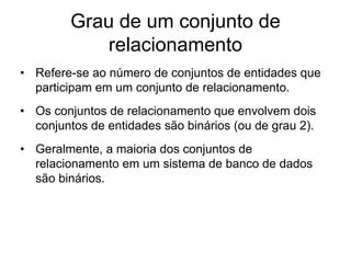 Grau de um conjunto de
relacionamento
• Refere-se ao número de conjuntos de entidades que
participam em um conjunto de relacionamento.
• Os conjuntos de relacionamento que envolvem dois
conjuntos de entidades são binários (ou de grau 2).
• Geralmente, a maioria dos conjuntos de
relacionamento em um sistema de banco de dados
são binários.
 