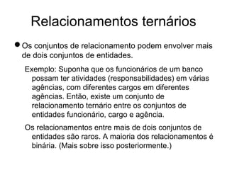 Relacionamentos ternários
nOs conjuntos de relacionamento podem envolver mais
de dois conjuntos de entidades.
Exemplo: Suponha que os funcionários de um banco
possam ter atividades (responsabilidades) em várias
agências, com diferentes cargos em diferentes
agências. Então, existe um conjunto de
relacionamento ternário entre os conjuntos de
entidades funcionário, cargo e agência.
Os relacionamentos entre mais de dois conjuntos de
entidades são raros. A maioria dos relacionamentos é
binária. (Mais sobre isso posteriormente.)
 
