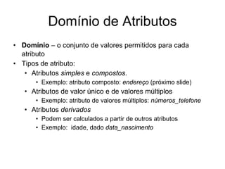 Domínio de Atributos
• Domínio – o conjunto de valores permitidos para cada
atributo
• Tipos de atributo:
• Atributos simples e compostos.
• Exemplo: atributo composto: endereço (próximo slide)
• Atributos de valor único e de valores múltiplos
• Exemplo: atributo de valores múltiplos: números_telefone
• Atributos derivados
• Podem ser calculados a partir de outros atributos
• Exemplo: idade, dado data_nascimento
 