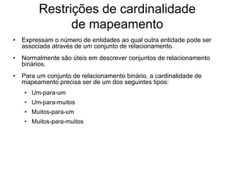 Restrições de cardinalidade
de mapeamento
• Expressam o número de entidades ao qual outra entidade pode ser
associada através de um conjunto de relacionamento.
• Normalmente são úteis em descrever conjuntos de relacionamento
binários.
• Para um conjunto de relacionamento binário, a cardinalidade de
mapeamento precisa ser de um dos seguintes tipos:
• Um-para-um
• Um-para-muitos
• Muitos-para-um
• Muitos-para-muitos
 