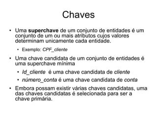 Chaves
• Uma superchave de um conjunto de entidades é um
conjunto de um ou mais atributos cujos valores
determinam unicamente cada entidade.
• Exemplo: CPF_cliente
• Uma chave candidata de um conjunto de entidades é
uma superchave mínima
• Id_cliente é uma chave candidata de cliente
• número_conta é uma chave candidata de conta
• Embora possam existir várias chaves candidatas, uma
das chaves candidatas é selecionada para ser a
chave primária.
 