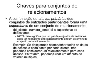 Chaves para conjuntos de
relacionamentos
• A combinação de chaves primárias dos
conjuntos de entidades participantes forma uma
superchave de um conjunto de relacionamento.
– (id_cliente, número_conta) é a superchave de
depositante
• NOTA: isso significa que um par de conjuntos de entidades
pode ter no máximo um relacionamento em um determinado
conjunto de relacionamento.
– Exemplo: Se desejarmos acompanhar todas as datas
de acesso a cada conta por cada cliente, não
podemos considerar um relacionamento para cada
acesso. Entretanto, podemos usar um atributo de
valores múltiplos.
 