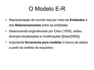 O Modelo E-R
• Representação do mundo real por meio de Entidades e
dos Relacionamentos entre as entidades
• Desenvolvido originalmente por Chen (1976), sofreu
diversas atualizações e modificações [Date(2000)].
• Importante ferramenta para modelar o banco de dados
a partir da análise de requisitos.
 