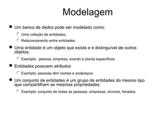 Modelagem
n Um banco de dados pode ser modelado como:
l Uma coleção de entidades,
l Relacionamento entre entidades.
n Uma entidade é um objeto que existe e é distinguível de outros
objetos.
l Exemplo: pessoa, empresa, evento e planta específicos
n Entidades possuem atributos
l Exemplo: pessoas têm nomes e endereços
n Um conjunto de entidades é um grupo de entidades do mesmo tipo
que compartilham as mesmas propriedades.
l Exemplo: conjunto de todas as pessoas, empresas, árvores, feriados
 