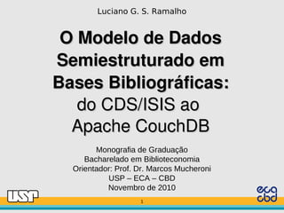 Luciano G. S. Ramalho


 O Modelo de Dados 
Semiestruturado em
Bases Bibliográficas:
   do CDS/ISIS ao 
  Apache CouchDB
        Monografia de Graduação
     Bacharelado em Biblioteconomia
  Orientador: Prof. Dr. Marcos Mucheroni
           USP – ECA – CBD
           Novembro de 2010
                    1
                    1
 