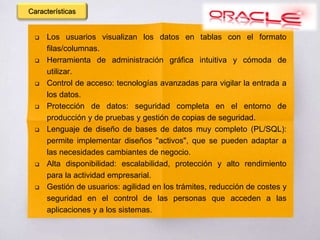 Los usuarios visualizan los datos en tablas con el formato
filas/columnas.
 Herramienta de administración gráfica intuitiva y cómoda de
utilizar.
 Control de acceso: tecnologías avanzadas para vigilar la entrada a
los datos.
 Protección de datos: seguridad completa en el entorno de
producción y de pruebas y gestión de copias de seguridad.
 Lenguaje de diseño de bases de datos muy completo (PL/SQL):
permite implementar diseños "activos", que se pueden adaptar a
las necesidades cambiantes de negocio.
 Alta disponibilidad: escalabilidad, protección y alto rendimiento
para la actividad empresarial.
 Gestión de usuarios: agilidad en los trámites, reducción de costes y
seguridad en el control de las personas que acceden a las
aplicaciones y a los sistemas.
Características
 
