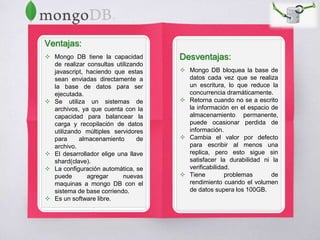 Ventajas:
 Mongo DB tiene la capacidad
de realizar consultas utilizando
javascript, haciendo que estas
sean enviadas directamente a
la base de datos para ser
ejecutada.
 Se utiliza un sistemas de
archivos, ya que cuenta con la
capacidad para balancear la
carga y recopilación de datos
utilizando múltiples servidores
para almacenamiento de
archivo.
 El desarrollador elige una llave
shard(clave).
 La configuración automática, se
puede agregar nuevas
maquinas a mongo DB con el
sistema de base corriendo.
 Es un software libre.
Desventajas:
 Mongo DB bloquea la base de
datos cada vez que se realiza
un escritura, lo que reduce la
concurrencia dramáticamente.
 Retorna cuando no se a escrito
la información en el espacio de
almacenamiento permanente,
puede ocasionar perdida de
información.
 Cambia el valor por defecto
para escribir al menos una
replica, pero esto sigue sin
satisfacer la durabilidad ni la
verificabilidad.
 Tiene problemas de
rendimiento cuando el volumen
de datos supera los 100GB.
 