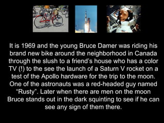 It is 1969 and the young Bruce Damer was riding his brand new bike around the neighborhood in Canada through the slush to a friend’s house who has a color TV (!) to the see the launch of a Saturn V rocket on a test of the Apollo hardware for the trip to the moon. One of the astronauts was a red-headed guy named “Rusty”. Later when there are men on the moon Bruce stands out in the dark squinting to see if he can see any sign of them there. 