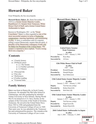 Howard Baker - Wikipedia, the free encyclopedia                                                 Page 1 of 5




Howard Baker
From Wikipedia, the free encyclopedia

Howard Henry Baker, Jr. (born November 15,
               y       ,    (                                    Howard Henry Baker, Jr.
1925) is a former Senate Majority Leader,
    )                        j y        ,
Republican U.S. Senator from Tennessee, White
  p                                     ,
House Chief of Staff, and a former United States
                    ,
Ambassador to Japan.

Known in Washington, D.C. as the "Great
Conciliator," Baker is often regarded as one of the
             ,                 g
most successful senators in terms of brokering g
compromises, enacting legislation, and maintaining
     p
civility. A story is sometimes told of a reporter
telling a senior Democratic senator that p
      g                                   privately, a
                                                  y,
p
plurality of his Democratic colleagues would vote
        y                          g
for Baker for President of the United States. The
senator is reported to have replied, "You're wrong.
               p                                                      United States Senator
He'd win a majority."                                                   from Tennessee
                                                                             In office
                                                                 January 3, 1967 – January 3, 1985
Contents                                                 Preceded by     Ross Bass
                                                         Succeeded by    Al Gore
    „   1 Family history
    „   2 Political career                                      12th White House Chief of Staff
           „ 2.1 The Senate
                                                                             In office
           „ 2.2 Further activities
                                                                           1987 – 1988
           „ 2.3 Honors
                                                         President        Ronald Reagan
    „   3 Personal life                                  Preceded by      Donald Regan
    „   4 See also                                       Succeeded by     Ken Duberstein
    „   5 References
    „   6 Further reading                                 13th United States Senate Majority Leader
    „   7 External links
                                                                             In office
                                                                 January 3, 1981 – January 3, 1985
Family history                                           Deputy          Ted Stevens (whip)
                                                         Preceded by     Robert Byrd (D)
Baker was born in Huntsville, in Scott County,           Succeeded by    Bob Dole (R)
Tennessee. He attended The McCallie School in
Chattanooga, and after graduating he attended             15th United States Senate Minority Leader
Tulane University in New Orleans. During World                               In office
War II, he trained at a U.S. Navy facility on the                January 3, 1977 – January 3, 1981
campus of the University of the South in Sewanee,        Deputy          Ted Stevens (whip)
Tennessee. He served in the United States Navy           Preceded by     Hugh Scott (R)
from 1943 to 1946 and graduated from the
                                                         Succeeded by    Robert Byrd (D)
University of Tennessee College of Law in 1949.
That same year, he was admitted to the Tennessee
bar and commenced his practice. The rotunda at the         26th United States Ambassador to Japan
University of Tennessee College of Law is now                                 In office
                                                                  July 5, 2001 – February 17, 2005
                                                                                                     EXHIBIT
                                                                                                       80
http://en.wikipedia.org/wiki/Howard_Baker                                                       11/17/2009
 