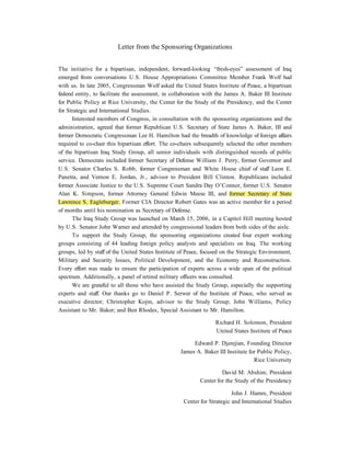Letter from the Sponsoring Organizations


The initiative for a bipartisan, independent, forward-looking “fresh-eyes” assessment of Iraq
emerged from conversations U.S. House Appropriations Committee Member Frank Wolf had
with us. In late 2005, Congressman Wolf asked the United States Institute of Peace, a bipartisan
federal entity, to facilitate the assessment, in collaboration with the James A. Baker III Institute
for Public Policy at Rice University, the Center for the Study of the Presidency, and the Center
for Strategic and International Studies.
      Interested members of Congress, in consultation with the sponsoring organizations and the
administration, agreed that former Republican U.S. Secretary of State James A. Baker, III and
former Democratic Congressman Lee H. Hamilton had the breadth of knowledge of foreign affairs
required to co-chair this bipartisan effort. The co-chairs subsequently selected the other members
of the bipartisan Iraq Study Group, all senior individuals with distinguished records of public
service. Democrats included former Secretary of Defense William J. Perry, former Governor and
U.S. Senator Charles S. Robb, former Congressman and White House chief of staff Leon E.
Panetta, and Vernon E. Jordan, Jr., advisor to President Bill Clinton. Republicans included
former Associate Justice to the U.S. Supreme Court Sandra Day O’Connor, former U.S. Senator
Alan K. Simpson, former Attorney General Edwin Meese III, and former Secretary of State
Lawrence S. Eagleburger. Former CIA Director Robert Gates was an active member for a period
of months until his nomination as Secretary of Defense.
      The Iraq Study Group was launched on March 15, 2006, in a Capitol Hill meeting hosted
by U.S. Senator John Warner and attended by congressional leaders from both sides of the aisle.
      To support the Study Group, the sponsoring organizations created four expert working
groups consisting of 44 leading foreign policy analysts and specialists on Iraq. The working
groups, led by staff of the United States Institute of Peace, focused on the Strategic Environment,
Military and Security Issues, Political Development, and the Economy and Reconstruction.
Every effort was made to ensure the participation of experts across a wide span of the political
spectrum. Additionally, a panel of retired military officers was consulted.
      We are grateful to all those who have assisted the Study Group, especially the supporting
experts and staff. Our thanks go to Daniel P. Serwer of the Institute of Peace, who served as
executive director; Christopher Kojm, advisor to the Study Group; John Williams, Policy
Assistant to Mr. Baker; and Ben Rhodes, Special Assistant to Mr. Hamilton.

                                                                   Richard H. Solomon, President
                                                                   United States Institute of Peace

                                                         Edward P. Djerejian, Founding Director
                                                    James A. Baker III Institute for Public Policy,
                                                                                   Rice University

                                                                     David M. Abshire, President
                                                            Center for the Study of the Presidency

                                                                          John J. Hamre, President
                                                     Center for Strategic and International Studies
 