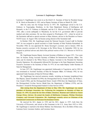 Lawrence S. Eagleburger—Member

Lawrence S. Eagleburger was sworn in as the 62nd U.S. Secretary of State by President George
H. W. Bush on December 8, 1992, and as Deputy Secretary of State on March 20, 1989.
       After his entry into the Foreign Service in 1957, Mr. Eagleburger served in the U.S.
Embassy in Tegucigalpa, Honduras, in the State Department Bureau of Intelligence and
Research, in the U.S. Embassy in Belgrade, and the U.S. Mission to NATO in Belgium. In
1963, after a severe earthquake in Macedonia, he led the U.S. government effort to provide
medical and other assistance. He was then assigned to Washington, D.C., where he served on
the Secretariat staff and as special assistant to Dean Acheson, advisor to the President on Franco-
NATO issues. In August 1966, he became acting director of the Secretariat staff.
       In October 1966, Mr. Eagleburger joined the National Security Council staff. In October
1967, he was assigned as special assistant to Under Secretary of State Nicholas Katzenbach. In
November 1968, he was appointed Dr. Henry Kissinger’s assistant, and in January 1969, he
became executive assistant to Dr. Kissinger at the White House. In September 1969, he was
assigned as political advisor and chief of the political section of the U.S. Mission to NATO in
Brussels.
       Mr. Eagleburger became Deputy Assistant Secretary of Defense in August 1971. Two years
later, he became Acting Assistant Secretary of Defense for International Security Affairs. The
same year he returned to the White House as Deputy Assistant to the President for National
Security Operations. He subsequently followed Dr. Kissinger to the State Department, becoming
Executive Assistant to the Secretary of State. In 1975, he was made Deputy Under Secretary of
State for Management.
       In June 1977, Mr. Eagleburger was appointed Ambassador to Yugoslavia, and in 1981 he
was nominated as Assistant Secretary of State for European Affairs. In February 1982, he was
appointed Under Secretary of State for Political Affairs.
       Mr. Eagleburger has received numerous awards, including an honorary knighthood from
Her Majesty, Queen Elizabeth II (1994); the Distinguished Service Award (1992), the Wilbur J.
Carr Award (1984), and the Distinguished Honor Award (1984) from the Department of State;
the Distinguished Civilian Service Medal from the Department of Defense (1978); and the
President’s Award for Distinguished Federal Civilian Service (1976).
       After retiring from the Department of State in May 1984, Mr. Eagleburger was named
president of Kissinger Associates, Inc. Following his resignation as Secretary of State on
January 19, 1993, he joined the law firm of Baker, Donelson, Bearman and Caldwell as Senior
Foreign Policy Advisor. He joined the boards of Halliburton Company, Phillips Petroleum
Company, and Universal Corporation. Mr. Eagleburger currently serves as Chairman of the
International Commission on Holocaust Era Insurance Claims.
       He received his B.S. degree in 1952 and his M.S. degree in 1957, both from the
University of Wisconsin, and served as first lieutenant in the U.S. Army from 1952 to 1954.
Mr. Eagleburger is married to the former Marlene Ann Heinemann. He is the father of three sons,
Lawrence Scott, Lawrence Andrew, and Lawrence Jason.
 