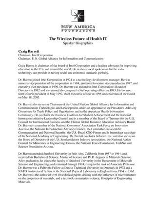 The Wireless Future of Health IT
                                     Speaker Biographies

Craig Barrett
Chairman, Intel Corporation
Chairman, U.N. Global Alliance for Information and Communication

Craig Barrett is chairman of the board of Intel Corporation and a leading advocate for improving
education in the U.S. and around the world. He is also a vocal spokesman for the value
technology can provide in raising social and economic standards globally.

Dr. Barrett joined Intel Corporation in 1974 as a technology development manager. He was
named a vice president of the corporation in 1984, promoted to senior vice president in 1987, and
executive vice president in 1990. Dr. Barrett was elected to Intel Corporation's Board of
Directors in 1992 and was named the company's chief operating officer in 1993. He became
Intel's fourth president in May 1997, chief executive officer in 1998 and chairman of the Board
on May 18, 2005.

Dr. Barrett also serves as Chairman of the United Nations Global Alliance for Information and
Communication Technologies and Development, and is an appointee to the President's Advisory
Committee for Trade Policy and Negotiations and to the American Health Information
Community. He co-chairs the Business Coalition for Student Achievement and the National
Innovation Initiative Leadership Council and is a member of the Board of Trustees for the U.S.
Council for International Business and the Clinton Global Initiative Education Advisory Board.
Dr. Barrett is a member of the National Governors' Association Task Force on Innovation
America, the National Infrastructure Advisory Council, the Committee on Scientific
Communication and National Security, the U.S.-Brazil CEO Forum and is immediate past chair
of the National Academy of Engineering. Dr. Barrett co-chairs Achieve, Inc. and also serves on
the Board of Directors of the U.S. Semiconductor Industry Association, the National Action
Council for Minorities in Engineering, Dossia, the National Forest Foundation, TechNet and
Science Foundation Arizona.

Dr. Barrett attended Stanford University in Palo Alto, California from 1957 to 1964, and
received his Bachelor of Science, Master of Science and Ph.D. degrees in Materials Science.
After graduation, he joined the faculty of Stanford University in the Department of Materials
Science and Engineering, and remained through 1974, rising to the rank of Associate Professor.
Dr. Barrett was a Fulbright Fellow at Danish Technical University in Denmark in 1972 and a
NATO Postdoctoral Fellow at the National Physical Laboratory in England from 1964 to 1965.
Dr. Barrett is the author of over 40 technical papers dealing with the influence of microstructure
on the properties of materials, and a textbook on materials science, Principles of Engineering
Materials.
 