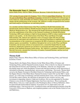 The Honorable Nancy L. Johnson
Senior Public Policy Advisor, Baker, Donelson, Bearman, Caldwell & Berkowitz, P.C.

After serving 24 years in the U.S. Congress, Nancy Johnson joined Baker Donelson. She served
18 years on the House Ways and Means Committee and played an integral role in the passage of
every major tax, trade and health care initiative during years of rapid technological and political
change and the globalization of the economy. Ms. Johnson is widely recognized for her acumen
and sound analyses of healthcare, tax and trade policies.

As a member and then Chairwoman of the Ways and Means Health Subcommittee, she
introduced the national Children's Health Insurance Program and was a principal author of the
Medicare Modernization Act. She introduced the health information technology legislation that
led to the establishment of the Office of the National Coordinator for Health Information
Technology (HIT) and continues to fight for broad adoption of HIT to reduce medical errors and
improve care quality. As the Chairwoman of the House Ways and Means Oversight
Subcommittee, Ms. Johnson also authored a series of taxpayer rights bills that provided
protections for individuals and small businesses and passed legislation to implement the
recommendations of the commission to reorganize the IRS to modernize consumer services and
enhance agency accountability. In addition, throughout her service on the Ways and Means
Committee, she led many reforms of our pension laws, created the Simple Plan for small
businesses, helped pass numerous tax incentives to encourage personal savings and co-led
passage of the landmark Portman-Cardin reform. Ms. Johnson is a graduate of Radcliff College,
Harvard University; attended the University of London, Courtauld Institute; and has received
                                               f
several honorary doctorates.

Thomas Kalil
Deputy Policy Director, White House Office of Science and Technology Policy and National
Economic Council

Thomas Kalil is the Deputy Policy Director for the White House Office of Science and
Technology Policy and the National Economic Council. Prior to that he was Special Assistant to
the Chancellor for Science and Technology at UC Berkeley, where he was charged with
developing major new multi-disciplinary research and education initiatives at the intersection of
information technology, nanotechnology, microsystems, and biology. Previously, Thomas Kalil
served as the Deputy Assistant to President Clinton for Technology and Economic Policy, and
the Deputy Director of the White House National Economic Council. He was the NEC’s “point
person” on a wide range of technology and telecommunications issues, such as the liberalization
of Cold War export controls, the allocation of spectrum for new wireless services, and
investments in upgrading America’s high-tech workforce. He was also appointed by President
Clinton to serve on the G-8 Digital Opportunity Task Force (dot force). Prior to joining the
White House, Tom was a trade specialist at the Washington offices of Dewey Ballantine, where
he represented the Semiconductor Industry Association on U.S.-Japan trade issues and
technology policy. Tom received a B.A. in political science and international economics from the
University of Wisconsin at Madison, and completed graduate work at the Fletcher School of Law
and Diplomacy.



                                                 3
 