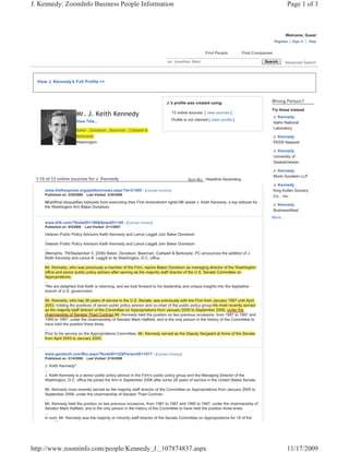 J. Kennedy: ZoomInfo Business People Information                                                                                                 Page 1 of 3



                                                                                                                                                Welcome, Guest
                                                                                                                                          Register | Sign in | Help


                                                                                                   Find People           Find Companies

                                                                            ex: Jonathan Stern                                     Search       Advanced Search



  View J. Kennedy's Full Profile >>



                                                                           J.'s profile was created using:                            Wrong Person?
                                                                                                                                      Try these instead
                        Mr. J. Keith Kennedy                                  13 online sources [ view sources ]
                                                                                                                                          J. Kennedy
                        View Title...                                         Profile is not claimed [ claim profile ]
                                                                                                                                          Idaho National
                                                                                                                                          Laboratory
                        Baker , Donelson , Bearman , Caldwell &
                        Berkowitz                                                                                                         J. Kennedy
                        Washington                                                                                                        PEER Network

                                                                                                                                          J. Kennedy
                                                                                                                                          University of
                                                                                                                                          Saskatchewan

                                                                                                                                          J. Kennedy
                                                                                                                                          Monk Goodwin LLP
 1-10 of 13 online sources for J. Kennedy                                               Sort By: Headline Ascending
                                                                                                                                          J. Kennedy
     www.thefreepress.org/petition/news.aspx?id=21405 - [Cached Version]                                                                  King Kullen Grocery
     Published on: 3/29/2009    Last Visited: 3/30/2009                                                                                   Co. , Inc.
     â€œWhat disqualifies lobbyists from exercising their First Amendment rights?â€ asked J. Keith Kennedy, a top lobbyist for
                                                                                                                                          J. Kennedy
     the Washington firm Baker Donelson.
                                                                                                                                          BusinessWest
                                                                                                                                      More...
     www.blik.com/?NodeID=196&NewsID=149 - [Cached Version]
     Published on: 9/5/2006    Last Visited: 3/11/2007

     Veteran Public Policy Advisors Keith Kennedy and Lance Leggitt Join Baker Donelson
     ...
     Veteran Public Policy Advisors Keith Kennedy and Lance Leggitt Join Baker Donelson
     ...
     (Memphis, TN/September 5, 2006) Baker, Donelson, Bearman, Caldwell & Berkowitz, PC announces the addition of J.
     Keith Kennedy and Lance B. Leggitt to its Washington, D.C. office.
     ...
     Mr. Kennedy, who was p
                  y            previously a member of the Firm, rejoins Baker Donelson as managing director of the Washington
                                         y                        ej                                g g
     office and senior public policy advisor after serving as the majority staff director of the U.S. Senate Committee on
     Appropriations.
     ...
     "We are delighted that Keith is returning, and we look forward to his leadership and unique insights into the legislative
     branch of U.S. government.
     ...
     Mr. Kennedy, who has 28 years of service in the U.S. Senate, was previously with the Firm from January 1997 until April
                                                                                                                y             p
     2003, holding the positions of senior public policy advisor and co-chair of the public policy group.He most recently served
                   g     p                  p      p y                                 p       p y g p.He                y
     as the majority staff director of the Committee on Appropriations from January 2005 to September 2006, under the
                j y
     chairmanship of Senator Thad Cochran.Mr. Kennedy held the position on two previous occasions, from 1981 to 1987 and
     1995 to 1997, under the chairmanship of Senator Mark Hatfield, and is the only person in the history of the Committee to
     have held the position three times.
     ...
     Prior to his service on the Appropriations Committee, Mr. Kennedy served as the Deputy Sergeant at Arms of the Senate
                                   pp p
     from April 2003 to January 2005.


     www.gambrell.com/Bio.aspx?NodeID=32&PersonID=1817 - [Cached Version]
     Published on: 2/14/2008    Last Visited: 2/14/2008

     J. Keith Kennedy*
     ...
     J. Keith Kennedy is a senior public policy advisor in the Firm's public policy group and the Managing Director of the
     Washington, D.C. office.He joined the firm in September 2006 after some 28 years of service in the United States Senate.

     Mr. Kennedy most recently served as the majority staff director of the Committee on Appropriations from January 2005 to
     September 2006, under the chairmanship of Senator Thad Cochran.
     ...
     Mr. Kennedy held the position on two previous occasions, from 1981 to 1987 and 1995 to 1997, under the chairmanship of
     Senator Mark Hatfield, and is the only person in the history of the Committee to have held the position three times.
     ...
     In sum, Mr. Kennedy was the majority or minority staff director of the Senate Committee on Appropriations for 18 of the
         t 25




http://www.zoominfo.com/people/Kennedy_J._107874837.aspx                                                                                         11/17/2009
 