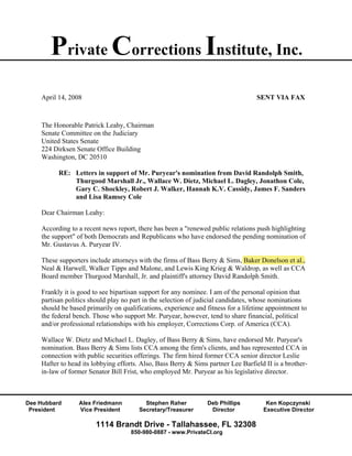 Private Corrections Institute, Inc.
    April 14, 2008                                                                 SENT VIA FAX



    The Honorable Patrick Leahy, Chairman
    Senate Committee on the Judiciary
    United States Senate
    224 Dirksen Senate Office Building
    Washington, DC 20510

          RE: Letters in support of Mr. Puryear's nomination from David Randolph Smith,
              Thurgood Marshall Jr., Wallace W. Dietz, Michael L. Dagley, Jonathon Cole,
              Gary C. Shockley, Robert J. Walker, Hannah K.V. Cassidy, James F. Sanders
              and Lisa Ramsey Cole

    Dear Chairman Leahy:

    According to a recent news report, there has been a "renewed public relations push highlighting
    the support" of both Democrats and Republicans who have endorsed the pending nomination of
    Mr. Gustavus A. Puryear IV.

    These supporters include attorneys with the firms of Bass Berry & Sims, Baker Donelson et al.,
    Neal & Harwell, Walker Tipps and Malone, and Lewis King Krieg & Waldrop, as well as CCA
    Board member Thurgood Marshall, Jr. and plaintiff's attorney David Randolph Smith.

    Frankly it is good to see bipartisan support for any nominee. I am of the personal opinion that
    partisan politics should play no part in the selection of judicial candidates, whose nominations
    should be based primarily on qualifications, experience and fitness for a lifetime appointment to
    the federal bench. Those who support Mr. Puryear, however, tend to share financial, political
    and/or professional relationships with his employer, Corrections Corp. of America (CCA).

    Wallace W. Dietz and Michael L. Dagley, of Bass Berry & Sims, have endorsed Mr. Puryear's
    nomination. Bass Berry & Sims lists CCA among the firm's clients, and has represented CCA in
    connection with public securities offerings. The firm hired former CCA senior director Leslie
    Hafter to head its lobbying efforts. Also, Bass Berry & Sims partner Lee Barfield II is a brother-
    in-law of former Senator Bill Frist, who employed Mr. Puryear as his legislative director.



Dee Hubbard      Alex Friedmann           Stephen Raher          Deb Phillips         Ken Kopczynski
 President       Vice President         Secretary/Treasurer       Director           Executive Director

                        1114 Brandt Drive - Tallahassee, FL 32308
                                    850-980-0887 - www.PrivateCI.org
 
