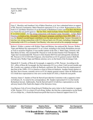 Senator Patrick Leahy
    April 14, 2008
    Page 2




    Gary C. Shockley and Jonathon Cole of Baker Donelson, et al. have submitted letters in support
    of Mr. Puryear's nomination. Baker Donelson represents CCA as a client. Representatives from
                                                                                 p
    both CCA and Baker Donelson sit on the boards of Bethlehem Centers and You Have the Power,
                                                                              d
    two Nashville non-profit agencies. The law firm, which includes former Senator Howard Baker,
                        p
    Jr. as senior counsel, also has strong connections with Senator Lamar Alexander – in fact, Baker
                  counsel,               g
    Donelson is listed as Sen. Alexander's 4th largest campaign contributor from 2003-2008. CCA
             n                                     g       p g
    was the Senator's second largest contributor over the same period of time. Senator Alexander in
                                  g                             p
    turn has very strong connections with CCA that go back over 20 years, including a longstanding
                 y     g                             g                y    ,        g     g
    relationship with CCA co-founder Tom Beasley, who once served as his campaign manager.

    Robert J. Walker, a partner with Walker Tipps and Malone, has endorsed Mr. Puryear. Walker
    Tipps and Malone has represented CCA as a client, including in the Estelle Richardson lawsuit
    as well as securities litigation. It was another partner at the firm, J. Mark Tipps, formerly with
    Bass Berry & Sims, who recruited Mr. Puryear to work for then-Senator Fred Thompson. Mr.
    Tipps later recommended Mr. Puryear to then-Senator Bill Frist and subsequently introduced
    Mr. Puryear to CCA CEO John Ferguson, who hired him as CCA's general counsel. Both Mr.
    Puryear and a Walker Tipps and Malone attorney serve on the board of the Exchange Club.

    Hannah K.V. Cassidy, of Reno & Cavanaugh, is supportive of Mr. Puryear. According to the
    D.C. office of Reno & Cavanaugh, the firm represents CCA as a client. Until several months ago
    Ms. Cassidy was a partner at Stites & Harbison, and knew Mr. Puryear from his employment at
    that firm in the 1990's. CCA is listed as a client of Stites & Harbison. Another former partner at
    the firm, Steve Groom, currently serves as CCA's deputy general counsel. Stites & Harbison and
    CCA both have representatives who serve on the board of CASA, a Nashville non-profit.

    Attorney James F. Sanders of Neal & Harwell provided the Committee with a supportive letter
    on February 26. As noted in his correspondence, Mr. Sanders represented CCA in the Estelle
    Richardson lawsuit. Additionally, Neal & Harwell and CCA both have representatives on the
    advisory board of the Nashville chapter of the Salvation Army.

    Lisa Ramsey Cole of Lewis King Krieg & Waldrop has sent a letter to the Committee in support
    of Mr. Puryear. CCA is a client of Lewis King; further, the firm has a representative on the board
    of Love Helps Inc., a Nashville-based non-profit that receives financial support from CCA.




Dee Hubbard       Alex Friedmann          Stephen Raher           Deb Phillips         Ken Kopczynski
 President        Vice President        Secretary/Treasurer        Director           Executive Director

                        1114 Brandt Drive - Tallahassee, FL 32308
                                     850-980-0887 - www.PrivateCI.org
 