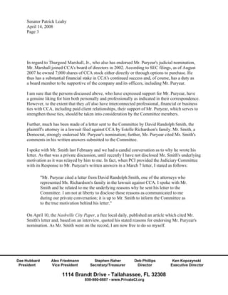 Senator Patrick Leahy
    April 14, 2008
    Page 3




    In regard to Thurgood Marshall, Jr., who also has endorsed Mr. Puryear's judicial nomination,
    Mr. Marshall joined CCA's board of directors in 2002. According to SEC filings, as of August
    2007 he owned 7,000 shares of CCA stock either directly or through options to purchase. He
    thus has a substantial financial stake in CCA's continued success and, of course, has a duty as
    a board member to be supportive of the company and its officers, including Mr. Puryear.

    I am sure that the persons discussed above, who have expressed support for Mr. Puryear, have
    a genuine liking for him both personally and professionally as indicated in their correspondence.
    However, to the extent that they all also have interconnected professional, financial or business
    ties with CCA, including paid client relationships, their support of Mr. Puryear, which serves to
    strengthen those ties, should be taken into consideration by the Committee members.

    Further, much has been made of a letter sent to the Committee by David Randolph Smith, the
    plaintiff's attorney in a lawsuit filed against CCA by Estelle Richardson's family. Mr. Smith, a
    Democrat, strongly endorsed Mr. Puryear's nomination; further, Mr. Puryear cited Mr. Smith's
    comments in his written answers submitted to the Committee.

    I spoke with Mr. Smith last February and we had a candid conversation as to why he wrote his
    letter. As that was a private discussion, until recently I have not disclosed Mr. Smith's underlying
    motivation as it was relayed by him to me. In fact, when PCI provided the Judiciary Committee
    with its Response to Mr. Puryear's written answers in a March 7 letter, I stated as follows:

              "Mr. Puryear cited a letter from David Randolph Smith, one of the attorneys who
              represented Ms. Richardson's family in the lawsuit against CCA. I spoke with Mr.
              Smith and he related to me the underlying reasons why he sent his letter to the
              Committee. I am not at liberty to disclose those reasons as communicated to me
              during our private conversation; it is up to Mr. Smith to inform the Committee as
              to the true motivation behind his letter."

    On April 10, the Nashville City Paper, a free local daily, published an article which cited Mr.
    Smith's letter and, based on an interview, quoted his stated reasons for endorsing Mr. Puryear's
    nomination. As Mr. Smith went on the record, I am now free to do so myself.




Dee Hubbard         Alex Friedmann         Stephen Raher         Deb Phillips          Ken Kopczynski
 President          Vice President       Secretary/Treasurer      Director            Executive Director

                          1114 Brandt Drive - Tallahassee, FL 32308
                                      850-980-0887 - www.PrivateCI.org
 
