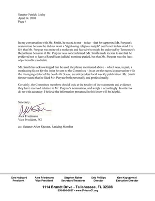 Senator Patrick Leahy
    April 14, 2008
    Page 4




    In my conversation with Mr. Smith, he stated to me – twice – that he supported Mr. Puryear's
    nomination because he did not want a "right-wing religious nutjob" confirmed in his stead. He
    felt that Mr. Puryear was more of a moderate and feared who might be endorsed by Tennessee's
    Republican Senators if Mr. Puryear was not confirmed. Mr. Smith made it clear to me that he
    preferred not to have a Republican judicial nominee period, but that Mr. Puryear was the least
    objectionable candidate.

    Mr. Smith has acknowledged that he used the phrase mentioned above – which was, in part, a
    motivating factor for the letter he sent to the Committee – in an on-the-record conversation with
    the managing editor of the Nashville Scene, an independent local weekly publication. Mr. Smith
    further stated that he liked Mr. Puryear both personally and professionally.

    Certainly, the Committee members should look at the totality of the statements and evidence
    they have received relative to Mr. Puryear's nomination, and weigh it accordingly. In order to
    do so with accuracy, I believe the information presented in this letter will be helpful.


    Sincerely,



    Alex Friedmann
    Vice President, PCI

    cc: Senator Arlen Specter, Ranking Member




Dee Hubbard      Alex Friedmann          Stephen Raher          Deb Phillips          Ken Kopczynski
 President       Vice President        Secretary/Treasurer       Director            Executive Director

                       1114 Brandt Drive - Tallahassee, FL 32308
                                    850-980-0887 - www.PrivateCI.org
 