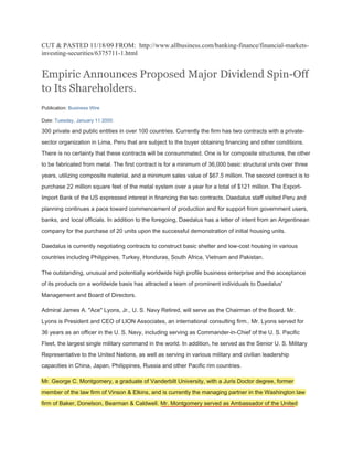 CUT & PASTED 11/18/09 FROM: http://www.allbusiness.com/banking-finance/financial-markets-
investing-securities/6375711-1.html


Empiric Announces Proposed Major Dividend Spin-Off
to Its Shareholders.
Publication: Business Wire

Date: Tuesday, January 11 2000

300 private and public entities in over 100 countries. Currently the firm has two contracts with a private-
sector organization in Lima, Peru that are subject to the buyer obtaining financing and other conditions.
There is no certainty that these contracts will be consummated. One is for composite structures, the other
to be fabricated from metal. The first contract is for a minimum of 36,000 basic structural units over three
years, utilizing composite material, and a minimum sales value of $67.5 million. The second contract is to
purchase 22 million square feet of the metal system over a year for a total of $121 million. The Export-
Import Bank of the US expressed interest in financing the two contracts. Daedalus staff visited Peru and
planning continues a pace toward commencement of production and for support from government users,
banks, and local officials. In addition to the foregoing, Daedalus has a letter of intent from an Argentinean
company for the purchase of 20 units upon the successful demonstration of initial housing units.

Daedalus is currently negotiating contracts to construct basic shelter and low-cost housing in various
countries including Philippines, Turkey, Honduras, South Africa, Vietnam and Pakistan.

The outstanding, unusual and potentially worldwide high profile business enterprise and the acceptance
of its products on a worldwide basis has attracted a team of prominent individuals to Daedalus'
Management and Board of Directors.

Admiral James A. "Ace" Lyons, Jr., U. S. Navy Retired, will serve as the Chairman of the Board. Mr.
Lyons is President and CEO of LION Associates, an international consulting firm.. Mr. Lyons served for
36 years as an officer in the U. S. Navy, including serving as Commander-in-Chief of the U. S. Pacific
Fleet, the largest single military command in the world. In addition, he served as the Senior U. S. Military
Representative to the United Nations, as well as serving in various military and civilian leadership
capacities in China, Japan, Philippines, Russia and other Pacific rim countries.

Mr. George C. Montgomery, a graduate of Vanderbilt University, with a Juris Doctor degree, former
member of the law firm of Vinson & Elkins, and is currently the managing partner in the Washington law
firm of Baker, Donelson, Bearman & Caldwell. Mr. Montgomery served as Ambassador of the United
 