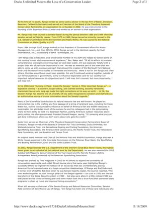 Ducks Unlimited Mourns the Loss of a Conservation Leader                                                   Page 2 of 3




  At the time of his death, Range worked as senior policy advisor in the law firm of Baker, Donelson,
  Bearman, Caldwell & Berkowitz and served as Chairman of the Board of the Theodore Roosevelt
  Conservation Partnership, an organization he co-founded in 2002. He was instrumental in the
  founding of the Bipartisan Policy Center and worked as an advisor to that organization.

  Mr. Range was chief counsel to Senator Baker during the period between 1980 and 1984 when the
  senator served as Majority Leader. From 1973 to 1980, Range served as minority counsel to the
  U.S. Senate's Committee on the Environment and Public Works. He was counsel to the National
  Commission on Water Quality in 1972.

  From 1984 through 1992, Range worked as Vice President of Government Affairs for Waste
  Management, Inc., and from 1992 to 1994, Range served in the identical capacity for Rust
  International, Inc., a subsidiary of WMX Technologies, Inc.

  “Jim Range was a dedicated, loyal and trusted member of my staff who helped to fashion some of
  this country's most vital environmental legislation,” Sen. Baker said. “Of all his efforts to promote
  comprehensive oversight concerning clean air and clean water, Jim was especially helpful with a
  project that was of particular importance to me. He was an essential part of the team that was
  able to come up with a unique approach that allowed the creation of the Big South Fork National
  River and Recreation Area located in Tennessee and Kentucky. Were it not for Jim Range and a few
  others, this idea would have never been possible. Jim and I continued working together, outside of
  our formal positions in government, to try to influence responsible care for our country's all
  important natural resources in a bipartisan spirit. I will miss Jim’s counsel, but more importantly, I
  will miss him.”

  In his 1986 book “Running in Place: Inside the Senate,” James A. Miller described Range as “… a
  legislative cowboy – a southern, tough-talking, Jack Daniels-drinking, boyishly handsome,
  charismatic lawyer who long ago made the right connections on his way up north. … At 36, the
  blustery Range has become one of a handful of key aides recognized by senators and staff alike as
  an authoritative source of crucial information about the Senate’s agenda.”

  Many of Jim’s beneficial contributions to natural resource law are well-known. He played an
  instrumental role in the crafting and final passage of a string of landmark laws, including the Clean
  Water Act, but his true cumulative influence on behalf of America’s fish and wildlife resources is
  inestimable. Jim attributed much of the success he and his colleagues had in the policymaking
  arena to their ability to work in a bipartisan fashion, putting America's outdoor resources above
  party politics. He often paraphrased President Ronald Reagan, saying, “It’s amazing what you can
  get done in this town when you don’t worry about who gets the credit.”

  Aside from service as Chairman of the Theodore Roosevelt Conservation Partnership’s Board of
  Directors, Range served on the Boards of Directors for Trout Unlimited, Ducks Unlimited, the
  Wetlands America Trust, the Recreational Boating and Fishing Foundation, the American
  Sportfishing Association, the American Bird Conservancy, the Pacific Forest Trust, the Yellowstone
  Park Foundation, and the Bonefish and Tarpon Trust.

  An original board member and Chair of the National Fish and Wildlife Foundation, Range also was a
  White House appointee to the Interstate Commission on the Potomac River Basin, the Sportfishing
  and Boating Partnership Council and the Valles Caldera Trust.

  In 2003, Range received the U.S. Department of the Interior's Great Blue Heron Award, the highest
  honor given to an individual at the national level by the Department. He was also awarded the 2003
  Outdoor Life Magazine Conservationist of the Year Award and the Norville Prosser Lifetime
  Achievement Award presented by the American Sportfishing Association.

  Range was profiled by Time magazine in 2005 for his efforts to expand the availability of
  conservation easements, and a Wall Street Journal story that same year highlighted Range’s
  successful efforts to engineer the rollback of an excise tax that was unintentionally placing
  American fly rod manufacturers at a huge competitive disadvantage. Of Range and Rod DeArment,
  a former chief of staff to Bob Dole when he was Senate majority leader, the Journal reported, “The
  men worked together to push through pillars of the Reagan agenda -- tax cuts in 1981 and the last
  big reform of the Social Security system in 1983 -- but also were allies in a little-noticed 1984 law
  that placed excise taxes on fishing gear and some motor fuels into a trust fund that sponsored state
  programs to clean up rivers and improve fishing ecosystems.”

  When still serving as chairman of the Senate Energy and Natural Resources Committee, Senator
  Pete Domenici of New Mexico said of Range, "Jim Range has been one of those rare individuals who




http://www.ducks.org/news/1731/DucksUnlimitedMourns.html                                                   11/18/2009
 