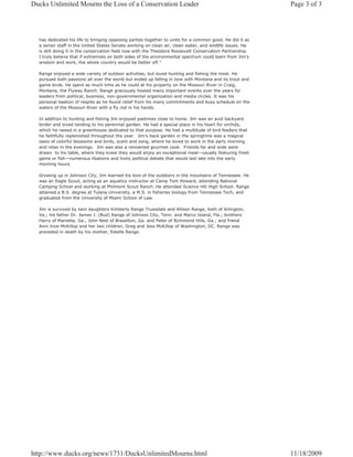 Ducks Unlimited Mourns the Loss of a Conservation Leader                                                  Page 3 of 3




  has dedicated his life to bringing opposing parties together to unite for a common good. He did it as
  a senior staff in the United States Senate working on clean air, clean water, and wildlife issues. He
  is still doing it in the conservation field now with the Theodore Roosevelt Conservation Partnership.
  I truly believe that if extremists on both sides of the environmental spectrum could learn from Jim's
  wisdom and work, the whole country would be better off."

  Range enjoyed a wide variety of outdoor activities, but loved hunting and fishing the most. He
  pursued both passions all over the world but ended up falling in love with Montana and its trout and
  game birds. He spent as much time as he could at his property on the Missouri River in Craig,
  Montana, the Flyway Ranch. Range graciously hosted many important events over the years for
  leaders from political, business, non-governmental organization and media circles. It was his
  personal bastion of respite as he found relief from his many commitments and busy schedule on the
  waters of the Missouri River with a fly rod in his hands.

  In addition to hunting and fishing Jim enjoyed pastimes close to home. Jim was an avid backyard
  birder and loved tending to his perennial garden. He had a special place in his heart for orchids,
  which he raised in a greenhouse dedicated to that purpose. He had a multitude of bird feeders that
  he faithfully replenished throughout the year. Jim’s back garden in the springtime was a magical
  oasis of colorful blossoms and birds, scent and song, where he loved to work in the early morning
  and relax in the evenings. Jim was also a renowned gourmet cook. Friends far and wide were
  drawn to his table, where they knew they would enjoy an exceptional meal—usually featuring fresh
  game or fish—numerous libations and lively political debate that would last late into the early
  morning hours.

  Growing up in Johnson City, Jim learned his love of the outdoors in the mountains of Tennessee. He
  was an Eagle Scout, acting as an aquatics instructor at Camp Tom Howard, attending National
  Camping School and working at Philmont Scout Ranch. He attended Science Hill High School. Range
  attained a B.S. degree at Tulane University, a M.S. in fisheries biology from Tennessee Tech, and
  graduated from the University of Miami School of Law.

  Jim is survived by twin daughters Kimberly Range Truesdale and Allison Range, both of Arlington,
  Va.; his father Dr. James J. (Bud) Range of Johnson City, Tenn. and Marco Island, Fla.; brothers
  Harry of Marietta, Ga., John Neel of Braselton, Ga. and Peter of Richmond Hills, Ga.; and friend
  Anni Ince-McKillop and her two children, Greg and Jess McKillop of Washington, DC. Range was
  preceded in death by his mother, Estelle Range.




http://www.ducks.org/news/1731/DucksUnlimitedMourns.html                                                  11/18/2009
 
