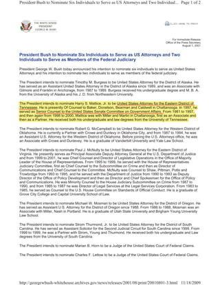 President Bush to Nominate Six Individuals to Serve as US Attorneys and Two Individual... Page 1 of 2




                                                                                                   For Immediate Release
                                                                                             Office of the Press Secretary
                                                                                                            August 1, 2001


President Bush to Nominate Six Individuals to Serve as US Attorneys and Two
Individuals to Serve as Members of the Federal Judiciary

President George W. Bush today announced his intention to nominate six individuals to serve as United States
Attorneys and his intention to nominate two individuals to serve as members of the federal judiciary.

The President intends to nominate Timothy M. Burgess to be United States Attorney for the District of Alaska. He
has served as an Assistant United States Attorney in the District of Alaska since 1989, and was an Associate with
Gilmore and Franklin in Anchorage, from 1987 to 1989. Burgess received his undergraduate degree and M. B. A.
from the University of Alaska and his J. D. from Northeastern University.

The President intends to nominate Harry S. Mattice, Jr. to be United States Attorney for the Eastern District of
                                       y          ,                                y
Tennessee. He is ppresently Of Counsel to Baker, Donelson, Bearman and Caldwell in Chattanooga. In 1997, he
                          y                     ,           ,                                    g            ,
served as Senior Counsel to the United States Senate Committee on Government Affairs. From 1981 to 1997,        ,
and then again from 1998 to 2000, Mattice was with Miller and Martin in Chattanooga, first as an Associate and
          g                      ,                                                 g ,
then as a Partner. He received both his undergraduate and law degrees from the University of Tennessee.

The President intends to nominate Robert G. McCampbell to be United States Attorney for the Western District of
Oklahoma. He is currently a Partner with Crowe and Dunlevy in Oklahoma City, and from 1987 to 1994, he was
an Assistant U.S. Attorney for the Western District of Oklahoma. Before joining the U.S. Attorneys office, he was
an Associate with Crowe and Dunlevey. He is a graduate of Vanderbilt University and Yale Law School.

The President intends to nominate Paul J. McNulty to be United States Attorney for the Eastern District of
Virginia. He presently serves as Principal Associate Deputy Attorney General at the U.S. Department of Justice
and from 1999 to 2001, he was Chief Counsel and Director of Legislative Operations in the Office of Majority
Leader of the House of Representatives. From 1995 to 1999, he served with the House of Representatives
Judiciary Committee, first as Chief Counsel to the Subcommittee on Crime and then as Director of
Communications and Chief Counsel to the Committee. McNulty was Counsel to Shaw, Pittman, Potts and
Trowbridge from 1993 to 1995, and he served with the Department of Justice from 1990 to 1993 as Deputy
Director of the Office of Policy Development and then as Director and Chief Spokesman for the Office of Policy
and Communications. He was Minority Counsel to the House Judiciary Subcommittee on Crime from 1987 to
1990, and from 1985 to 1987 he was Director of Legal Services at the Legal Services Corporation. From 1983 to
1985, he served as Counsel to the U.S. House Committee on Standards of Official Conduct. He is a graduate of
Grove City College and Capital University School of Law.

The President intends to nominate Michael W. Mosman to be United States Attorney for the District of Oregon. He
has served as Assistant U.S. Attorney for the District of Oregon since 1988. From 1986 to 1988, Mosman was an
Associate with Miller, Nash in Portland. He is a graduate of Utah State University and Brigham Young University
Law School.

The President intends to nominate Strom Thurmond, Jr. to be United States Attorney for the District of South
Carolina. He has served as Assistant Solicitor for the Second Judicial Circuit for South Carolina since 1999. From
1998 to 1999, he was a Partner with Strom, Young and Thurmond. He received both his undergraduate and Law
degrees from the University of South Carolina.

The President intends to nominate Marian B. Horn to be a Judge of the United States Court of Federal Claims.

The President intends to nominate Charles F. Lettow to be a Judge of the United States Court of Federal Claims.




http://georgewbush-whitehouse.archives.gov/news/releases/2001/08/print/20010801-3.html 11/18/2009
 