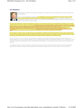 BlueWater Strategies LLC - Eric Washburn                                                                          Page 1 of 1




   Eric Washburn

                 Eric Washburn, Partner, has extensive expertise in energy and environmental policy in both the public and
                 private sectors.

                 Prior to joining BlueWater Strategies, Mr. Washburn ran his own consulting firm and was a senior public
                 policy advisor at Baker, Donelson, Bearman, Caldwell, and Berkowitz where he provided business and
                 governmental affairs advice to industry, non-profit and philanthropic foundation clients on a broad range of
                 natural resources and energy issues.

   For over ten years prior to that, Mr. Washburn worked in various policy-making and management capacities in the United
   States Senate. From June 2001 until 2003, he worked for then-U.S. Senate Majority Leader Thomas A. Daschle as a senior
   policy advisor, overseeing development and U.S. Senate passage of the Energy Policy Act of 2002. Previously Mr. Washburn
   worked for Senator Harry Reid as the Democratic staff director of the Senate Environment and Public Works (EPW)
                                                                                     r
   Committee. Before joining the EPW Committee, he was Senate Democratic Leader Daschle’s legislative director for four
   years, during which time he wrote the legislation establishing the national renewable fuel standard.

   Mr. Washburn’s initial service in Congress was as a legislative assistant to Senator Daschle for energy and environmental
   issues, where he led the development of Senate Democratic Caucus strategy on a range of issues, including energy-related
   tax policy, renewable energy, oil and gas extraction, global climate change, and the Clean Air Act.

   Prior to working in the U.S. Senate, Mr. Washburn consulted with the Natural Resources Defense Council (NRDC), the
   Natural Resources Council of Maine (NRCM), and the Congressional Office of Technology Assessment. Mr. Washburn is also
   currently counsel to the Bipartisan Policy Center/National Commission on Energy Policy and to the American Coalition for
   Ethanol.

   Mr. Washburn holds a master’s degree in forest science from the Yale University School of Forestry and Environmental
   Studies and a bachelor’s degree in psychobiology from Bowdoin College. He and his wife, Robin, have two children.




http://www.bwstrategies.com/index.php?option=com_content&task=view&id=31&Itemi...                                 11/18/2009
 