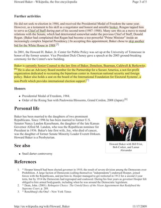 Howard Baker - Wikipedia, the free encyclopedia                                                    Page 3 of 5



Further activities

He did not seek re-election in 1984, and received the Presidential Medal of Freedom the same year.
                                    ,                                                          y
          ,                                 g                                     ,    g     pp
However, as a testament to his skill as a negotiator and honest and amiable broker, Reagan tapped him
to serve as Chief of Staff during p of his second term (
                                g part                               )     y
                                                          (1987–1988). Many saw this as a move to mend
                          ,                                            p                     ,
relations with the Senate, which had deteriorated somewhat under the previous Chief of Staff, Donald
Regan. (Baker had complained that Regan had become a too-powerful "Prime Minister" inside an
   g (                  p               g                     p
increasingly complex Imperial Presidency.) In accepting this appointment, Baker chose to skip another
bid for the White House in 1988.[5]

In 2001, the Howard H. Baker, Jr. Center for Public Policy was set up at the University of Tennessee in
honor of the former senator. Vice President Dick Cheney gave a speech at the 2005 ground-breaking
ceremony for the Center's new building.

Baker is currently Senior Counsel to the law firm of Baker, Donelson, Bearman, Caldwell & Berkowitz.
                                                                           r
[6] He is also an Advisory Board member for the Partnership for a Secure America, a not-for-profit
                         y                                   p                      ,          p
organization dedicated to recreating the bipartisan center in American national security and foreign
  g                                 g      p                                           y          g
policy. Baker also holds a seat on the board of the International Foundation for Electoral Systems', a
non-Profit which provides international election support.[7]
                                                          [


Honors

   „   Presidential Medal of Freedom, 1984.
   „   Order of the Rising Sun with Paulownia Blossoms, Grand Cordon, 2008 (Japan).[8]

Personal life
Baker has been married to the daughters of two prominent
Republicans. Since 1996 he has been married to former U.S.
Senator Nancy Landon Kassebaum, the daughter of the late Kansas
Governor Alfred M. Landon, who was the Republican nominee for
President in 1936. Baker's late first wife, Joy, who died of cancer,
was the daughter of former Senate Minority Leader Everett Dirksen.
Howard Baker is a Presbyterian.

                                                                               Howard Baker with Bill Frist,
See also                                                                         Bob Corker, and Lamar
                                                                                       Alexander
   „   Snail darter controversy

References
  1. ^ Hooper himself had been elected governor in 1910, the result of severe division among the Democrats over
     Prohibition. A large faction of Democrats (calling themselves "independents") endorsed Hooper, joined
     forces with the Republicans, and put him in. Hooper managed to get reelected in 1912 for a second 2-year
     term, but by 1914 the Democrats had regrouped and coalesced. During his four years as governor Hooper felt
     obliged to hire armed bodyguards, including when he was around the Democratic legislature.
  2. ^ Dean, John. (2001). Rehnquist Choice: The Untold Story of the Nixon Appointment that Redefined the
     Supreme Court, p. 289.
  3. ^ Renchburg's the One! - New York Times




http://en.wikipedia.org/wiki/Howard_Baker                                                          11/17/2009
 