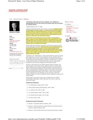 Howard H. Baker - Law Firm of Baker Donelson                                                                                                     Page 1 of 2




 Home » Attorneys & Advisors » Biography


                                      "The Senate commends its former colleague - for a lifetime of                    Email This Bio
                                      distinguished service to the country and confers upon him the thanks
                                      of a grateful Nation."                                                           Practices

                                      -Senate Resolution, Feb. 17, 2005                                                International
                                                                                                                       International Transactions
                                      Capping a distinguished public-service career as senator, presidential advisor   and Trade
                                      and ambassador, Howard H. Baker, Jr. returned in February 2005 to Baker,         Japan Relations
                                      Donelson, Bearman, Caldwell & Berkowitz, PC, the law firm his grandfather
 Howard H. Baker                                                                                                       Public Policy - Federal
                                      founded and where he formerly practiced with his father, the late U.S. Rep.
                                      Howard H. Baker. As Senior Counsel to the Firm, Senator Baker focuses his
                                      practice on public policy and international matters.                              Awards
 Title:
 Of Counsel                           Senator Baker's return followed his service as 26th U.S. Ambassador to
 Office:                              Japan, a position to which President George W. Bush appointed him in 2001.
 Huntsville, Tennessee                The appointment was yet another milestone in a public-service career that
 Washington, D.C.                     began in 1966, when Senator Baker became the first Republican popularly
 Phone:                               elected to the U.S. Senate from Tennessee.
 423.663.9148
 202.508.3400                         Senator Baker gained national recognition in 1973 as Vice Chairman of the
                                      Senate Watergate Committee. Three years later, he was keynote speaker at
 Fax:
 423.663.2076                         the Republican National Convention and was a 1980 candidate for the
                                      Republican presidential nomination. He concluded his Senate career in 1985
 Email:
                                      after two terms as Majority Leader (1981 to 1985) and two terms as Minority
 hbaker@bakerdonelson.com
                                      Leader (1977 to 1981). He was President Reagan's Chief of Staff from
 Initial contact with this attorney   February 1987 to July 1988.
 by email does not create an
 attorney-client relationship.        A delegate to the United Nations in 1976, Senator Baker has extensive foreign
                                      policy experience. He served on the President's Foreign Intelligence Board
                                      from 1985 to 1987 and from 1988 to 1990 and is a member of the Council on
 Attorney Quick Search:
                                      Foreign Relations and the Washington Institute of Foreign Affairs. He serves
 A|B|C| D | E | F |G|H| I             on the board of the Forum of International Policy and is an International
 J |K| L |M| N |O| P |Q|R             Counselor for the Center for Strategic and International Studies.
 S|T|U| V |W| X | Y | Z
                                      Among his many awards are the 1984 Presidential Medal of Freedom, the
                                      nation's highest civilian award, and the Jefferson Award for Greatest Public
                                      Service Performed by an Elected or Appointed Official, which he received in
Search                                1982. An accomplished photographer, Senator Baker received The American
                                      Society of Photographers' International Award in 1993 and was elected into
                                      the Photo Marketing Association's Hall of Fame in 1994. He has received
                                      honorary degrees from such institutions as Yale University, Dartmouth
                                      College, Georgetown University, Bradley University, Pepperdine University and
                                      Centre College.

                                      Senator Baker is the author of four books: No Margin for Error (1980);
                                      Howard Baker's Washington (1982); Big South Fork Country (1993) and
                                      Scott's Gulf (2000).

                                      Professional Experience

                                           U.S. Ambassador to Japan, 2001 to 2005

                                           Chief of Staff, President Ronald Reagan, 1987 to 1988

                                           U.S. Senate (R-TN), 1967 to 1985

                                           U.S. Senate Majority Leader, 1981 to 1985

                                           U.S. Senate Minority Leader, 1977 to 1981

                                           U.S. Navy, 1943 to 1946


                                      Professional Honors & Activities

                                           Recipient - Presidential Medal of Freedom, 1984

                                           Recipient - Jefferson Award for Greatest Public Service Performed by an
                                           Elected or Appointed Official, 1982

                                           Recipient - Grand Cordon of the Order of the Paulownia Flowers, Japan's




http://www.bakerdonelson.com/Bio.aspx?NodeID=32&PersonID=1788                                                                                11/19/2009
 