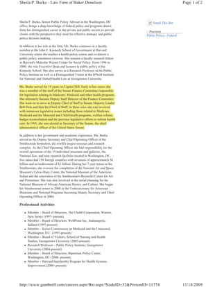Sheila P. Burke - Law Firm of Baker Donelson                                                             Page 1 of 2



Sheila P. Burke, Senior Public Policy Advisor in the Washington, DC                Email This Bio
office, brings a deep knowledge of federal policy and programs drawn
from her distinguished career in the private and public sectors to provide      Practices
clients with the perspective they need for effective strategic and public      Public Policy - Federal
policy decision making.

In addition to her role at the firm, Ms. Burke continues as a faculty
member at the John F. Kennedy School of Government at Harvard
University where she teaches a health policy course and co-directs a
public policy simulation exercise. She remains a faculty research fellow
at Harvard's Malcolm Weiner Center for Social Policy. From 1996 to
2000, she was Executive Dean and lecturer in public policy at the
Kennedy School. She also serves as a Research Professor at the Public
Policy Institute as well as a Distinguished Visitor at the O'Neill Institute
for National and Global Health Law at Georgetown University.

Ms. Burke served for 19 years on Capitol Hill. Early in her career she
was a member of the staff of the Senate Finance Committee responsible
for legislation relating to Medicare, Medicaid and other health programs.
She ultimately became Deputy Staff Director of the Finance Committee.
She went on to serve as Deputy Chief of Staff to Senate Majority Leader
Bob Dole and then his Chief of Staff. In these roles she was involved
with numerous legislative issues including those related to Medicare,
Medicaid and the Maternal and Child Health programs, welfare reform,
budget reconciliation and the previous legislative efforts to reform health
care. In 1995, she was elected as Secretary of the Senate, the chief
administrative officer of the United States Senate.

In addition to her government and academic experience, Ms. Burke
served as the Deputy Secretary and Chief Operating Officer of the
Smithsonian Institution, the world's largest museum and research
complex. As the Chief Operating Officer she had responsibility for the
overall operations of the 19 individual museums and galleries, the
National Zoo, and nine research facilities located in Washington, DC,
five states and 150 foreign countries with revenues of approximately $1
billion and an endowment of $1 billion. During her 7 year tenure at the
Smithsonian, she oversaw the completion of the National Air and Space
Museum's Udvar-Hazy Center, the National Museum of the American
Indian and the renovation of the Smithsonian's Reynolds Center for Art
and Portraiture. She was also involved in the initial planning for the
National Museum of African American History and Culture. She began
her Smithsonian tenure in 2000 as the Undersecretary for American
Museums and National Programs becoming Deputy Secretary and Chief
Operating Officer in 2004.

Professional Activities

   z   Member – Board of Directors, The Chubb Corporation, Warren,
       New Jersey (1997- present)
   z   Member – Board of Directors, WellPoint Inc., Indianapolis,
       Indiana (1997-present)
   z   Member – Kaiser Commission on Medicaid and the Uninsured,
       Washington, D.C. (1997-present)
   z   Member – Board of Visitors, School of Nursing and Health
       Studies, Georgetown University (2003-present)
   z   Research Professor – Public Policy Institute, Georgetown
       University (2004-present)
   z   Member – Board of Directors, Bipartisan Policy Center,
       Washington, DC (2008- present)
   z   Member – Harvard Interfaculty Program for Health Systems
       Improvement (2006- present)




http://www.gambrell.com/careers.aspx/Bio.aspx?NodeID=32&PersonID=11774                                   11/18/2009
 