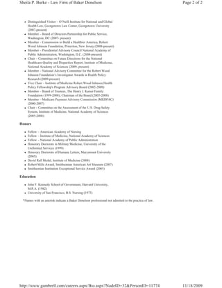 Sheila P. Burke - Law Firm of Baker Donelson                                                           Page 2 of 2



  z   Distinguished Visitor – O’Neill Institute for National and Global
      Health Law, Georgetown Law Center, Georgetown University
      (2007-present)
  z   Member – Board of Directors Partnership for Public Service,
      Washington, DC (2007- present)
  z   Member – Commission to Build a Healthier America, Robert
      Wood Johnson Foundation, Princeton, New Jersey (2008-present)
  z   Member – Presidential Advisory Council National Academy of
      Public Administration, Washington, D.C. (2008-present)
  z   Chair – Committee on Future Directions for the National
      Healthcare Quality and Disparities Report, Institute of Medicine,
      National Academy of Sciences (2009- present)
  z   Member – National Advisory Committee for the Robert Wood
      Johnson Foundation’s Investigator Awards in Health Policy
      Research (2009-present)
  z   Vice Chair – Institute of Medicine Robert Wood Johnson Health
      Policy Fellowship's Program Advisory Board (2002-2009)
  z   Member – Board of Trustees, The Henry J. Kaiser Family
      Foundation (1999-2008); Chairman of the Board (2005-2008)
  z   Member – Medicare Payment Advisory Commission (MEDPAC)
      (2000-2007)
  z   Chair – Committee on the Assessment of the U.S. Drug Safety
      System, Institute of Medicine, National Academy of Sciences
      (2005-2006)

Honors

  z   Fellow – American Academy of Nursing
  z   Fellow – Institute of Medicine, National Academy of Sciences
  z   Fellow – National Academy of Public Administration
  z   Honorary Doctorate in Military Medicine, University of the
      Uniformed Services (1999)
  z   Honorary Doctorate of Humane Letters, Marymount University
      (2005)
  z   David Rall Medal, Institute of Medicine (2008)
  z   Robert Mills Award, Smithsonian American Art Museum (2007)
  z   Smithsonian Institution Exceptional Service Award (2005)

Education

  z   John F. Kennedy School of Government, Harvard University,
      M.P.A. (1982)
  z   University of San Francisco, B.S. Nursing (1973)

 *Names with an asterisk indicate a Baker Donelson professional not admitted to the practice of law.




http://www.gambrell.com/careers.aspx/Bio.aspx?NodeID=32&PersonID=11774                                 11/18/2009
 