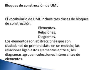 El vocabulario de UML incluye tres clases de bloques
de construcción:
Elementos.
Relaciones.
Diagramas.
Los elementos son abstracciones que son
ciudadanos de primera clase en un modelo; las
relaciones ligan estos elementos entre sí; los
diagramas agrupan colecciones interesantes de
elementos.
 